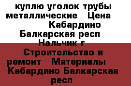 куплю уголок/трубы металлические › Цена ­ 1 000 - Кабардино-Балкарская респ., Нальчик г. Строительство и ремонт » Материалы   . Кабардино-Балкарская респ.